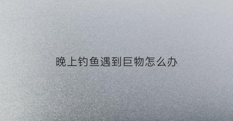 晚上钓鱼遇到巨物怎么办(晚上钓鱼遇到巨物怎么办呢)