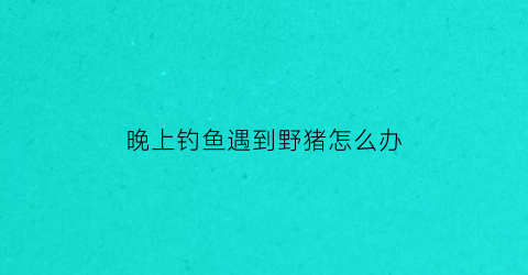 “晚上钓鱼遇到野猪怎么办(晚上钓鱼遇到野猪怎么办呢)