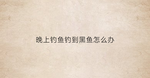 “晚上钓鱼钓到黑鱼怎么办(晚上钓黑鱼用什么饵好)