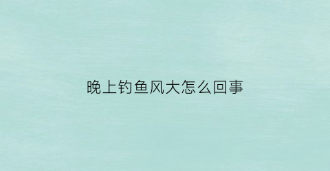 晚上钓鱼风大怎么回事(晚上大风好钓鱼吗)