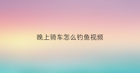 “晚上骑车怎么钓鱼视频(晚上骑车怎么钓鱼视频教学)