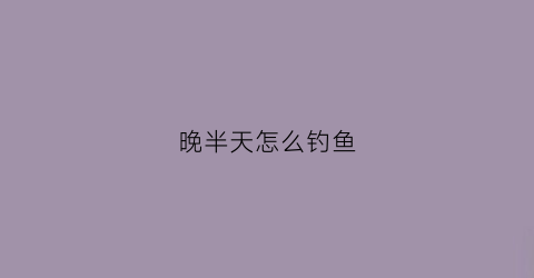 晚半天怎么钓鱼(后半夜钓鱼怎么样)