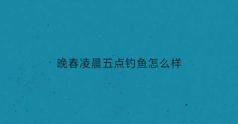 晚春凌晨五点钓鱼怎么样(晚春早上几点钓鲫鱼最好百度知道)
