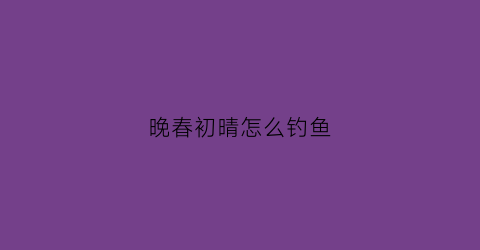 晚春初晴怎么钓鱼(晚春如何选钓位)