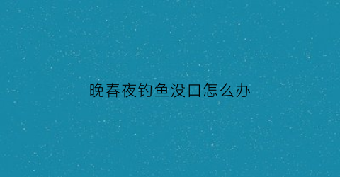 晚春夜钓鱼没口怎么办(晚春夜钓上鱼时间)