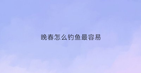 晚春怎么钓鱼最容易(晚春钓鱼用什么饵料)