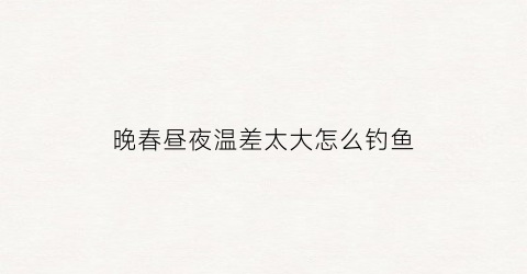 晚春昼夜温差太大怎么钓鱼(昼夜温差大鱼好钓吗)