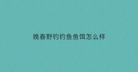 晚春野钓钓鱼鱼饵怎么样(晚春钓鱼钓深还是钓浅)