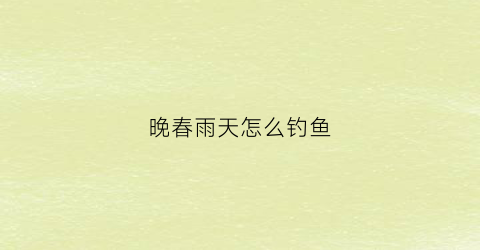 晚春雨天怎么钓鱼(晚春大雨后好钓鱼吗)