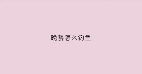 晚餐怎么钓鱼(晚餐怎么钓鱼最好)