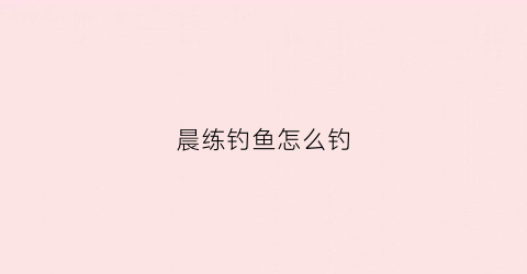 晨练钓鱼怎么钓(早晨钓鱼的方法)