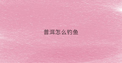 普洱怎么钓鱼(普洱怎么钓鱼效果最好)