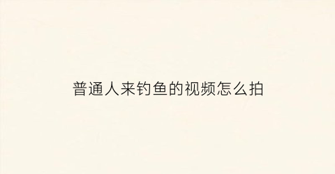 普通人来钓鱼的视频怎么拍