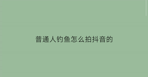 普通人钓鱼怎么拍抖音的(钓鱼拍抖音配什么歌曲好听)