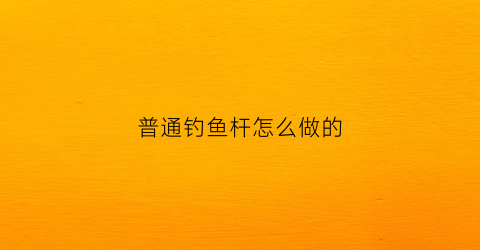 普通钓鱼杆怎么做的(钓鱼竿自己做)