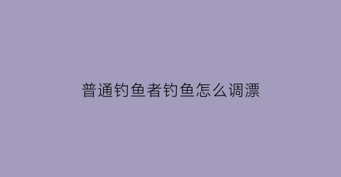 普通钓鱼者钓鱼怎么调漂(钓鱼新手调漂教程非常简单五分钟学会)