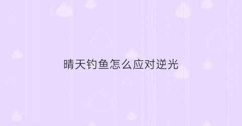 晴天钓鱼怎么应对逆光(晴天如何钓鱼)