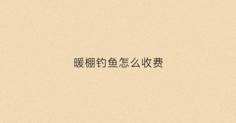 暖棚钓鱼怎么收费(暖棚挣钱吗)