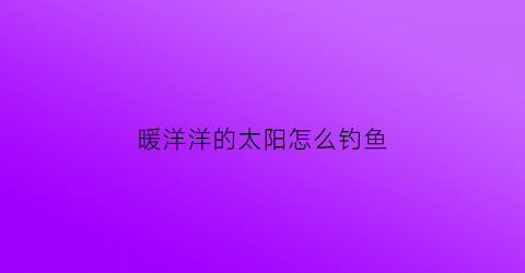 暖洋洋的太阳怎么钓鱼(暖洋洋的洋为什么不是太阳的阳)