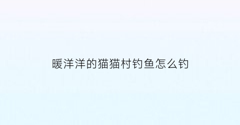 暖洋洋的猫猫村钓鱼怎么钓(暖洋洋的猫村攻略)