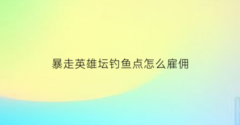 “暴走英雄坛钓鱼点怎么雇佣(暴走英雄坛钓鱼点在哪里)