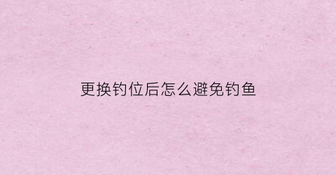 更换钓位后怎么避免钓鱼(更换钓位后怎么避免钓鱼失败)
