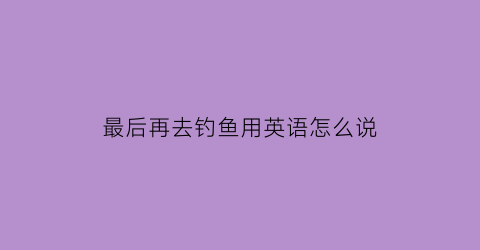 最后再去钓鱼用英语怎么说(然后我去钓鱼了用英语怎么说)