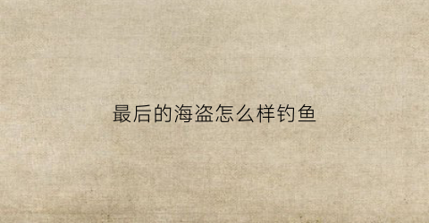 “最后的海盗怎么样钓鱼(最后的海盗怎么玩)