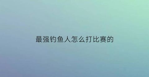 “最强钓鱼人怎么打比赛的(最强钓鱼人怎么打比赛的视频)