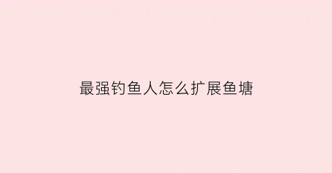 “最强钓鱼人怎么扩展鱼塘(最强钓鱼人增强版钓鱼技巧)