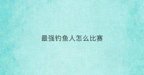 最强钓鱼人怎么比赛(最强钓鱼人怎么比赛视频)