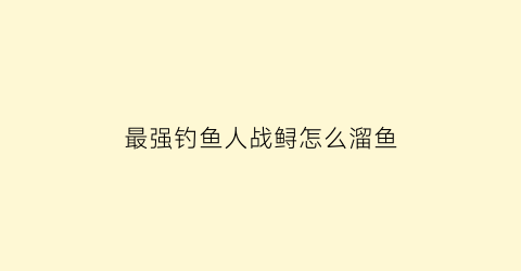 最强钓鱼人战鲟怎么溜鱼(最强钓鱼人鱼类图鉴)