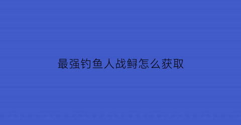 “最强钓鱼人战鲟怎么获取(最强钓鱼人增强版怎么钓鲟鱼)