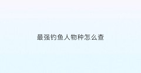 “最强钓鱼人物种怎么查(最强钓鱼人怎么看等级)