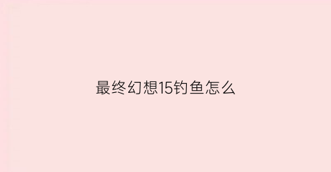 “最终幻想15钓鱼怎么(最终幻想15钓鱼怎么选择饵料)