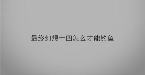 “最终幻想十四怎么才能钓鱼(最终幻想142x主线)