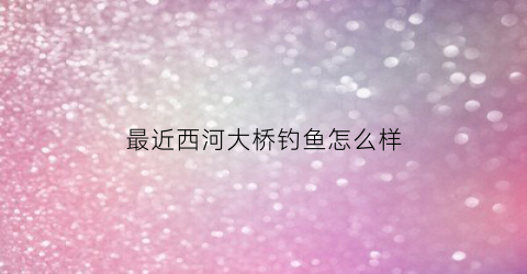 最近西河大桥钓鱼怎么样(最近西河大桥钓鱼怎么样了)