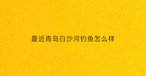 “最近青岛白沙河钓鱼怎么样(最近青岛白沙河钓鱼怎么样了)