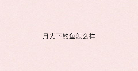月光下钓鱼怎么样(月光下钓鱼怎么样才能钓到)
