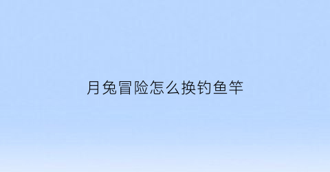 月兔冒险怎么换钓鱼竿(月兔冒险怎么让兔子自己钓鱼)
