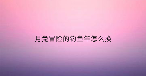 “月兔冒险的钓鱼竿怎么换(月兔冒险的物品怎么使用)