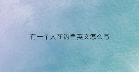 有一个人在钓鱼英文怎么写(有一个人在钓鱼英文怎么写的)