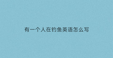 “有一个人在钓鱼英语怎么写(有一个人在钓鱼英语怎么写单词)