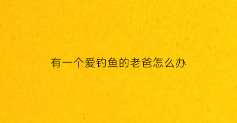 “有一个爱钓鱼的老爸怎么办(爱钓鱼的老爸作文400字左右)