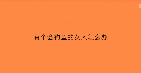 有个会钓鱼的女人怎么办(会钓鱼的女人属于哪种)