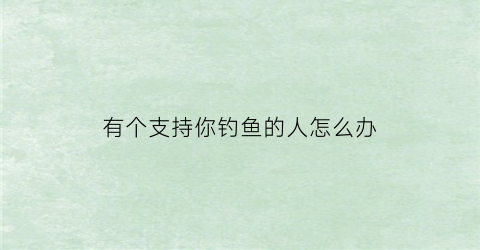 有个支持你钓鱼的人怎么办(有人钓鱼是什么意思)