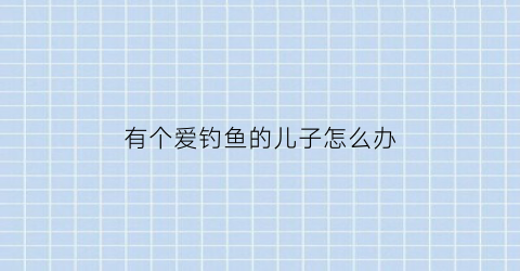 “有个爱钓鱼的儿子怎么办(有个爱钓鱼的老公怎么治)