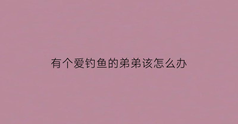 有个爱钓鱼的弟弟该怎么办(一个喜欢钓鱼的人)
