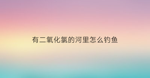 “有二氧化氯的河里怎么钓鱼(二氧化氯在鱼塘的使用)