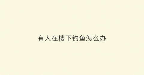 “有人在楼下钓鱼怎么办(有人在楼下大喊大叫可以报警吗)
